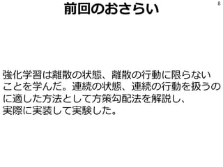 前回のおさらい
強化学習は離散の状態、離散の行動に限らない
ことを学んだ。連続の状態、連続の行動を扱うの
に適した方法として方策勾配法を解説し、
実際に実装して実験した。
8
 