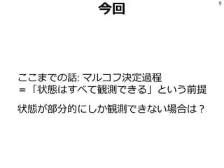 今回
ここまでの話: マルコフ決定過程
＝「状態はすべて観測できる」という前提
状態が部分的にしか観測できない場合は？
9
 