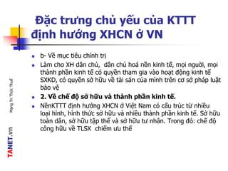 TANET.vnMạngTriThứcThuế
Đặc trưng chủ yếu của KTTT
định hướng XHCN ở VN
 b- Về mục tiêu chính trị
 Làm cho XH dân chủ, dân chủ hoá nền kinh tế, mọi nguời, mọi
thành phần kinh tế có quyền tham gia vào hoạt động kinh tế
SXKD, có quyền sở hữu về tài sản của mình trên cơ sở pháp luật
bảo vệ
 2. Về chế độ sở hữu và thành phần kinh tế.
 NềnKTTT định hướng XHCN ở Việt Nam có cấu trúc từ nhiều
loại hình, hình thức sở hữu và nhiều thành phần kinh tế. Sở hữu
toàn dân, sở hữu tập thể và sở hữu tư nhân. Trong đó: chế độ
công hữu về TLSX chiếm ưu thế
 
