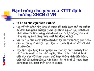 TANET.vnMạngTriThứcThuế
Đặc trưng chủ yếu của KTTT định
hướng XHCN ở VN
 3. Về cơ chế vận hành kinh tế
 Cơ chế vận hành nền kinh tế trước hết phải là cơ chế thị trường
để đảm bảo phân bổ hợp lý các lợi ích và nguồn lực, kích thích
phát triển các tiềm năng kinh doanh và các lực lượng sản xuất,
tăng hiệu quả và tăng năng suất lao động xã hội
 vai trò của Nhà nước XHCN-đại diện lợi ích chính đáng của nhân
dân lao động và xã hội thực hiện việc quản lý vĩ mô đối với kinh
tế thị trường
 học tập, vận dụng kinh nghiệm có chọn lọc cách quản lý kinh
tế của các nước tư bản chủ nghĩa, điều chỉnh cơ chế kinh tế.
giáo dục đạo đức kinh doanh phù hợp; thống nhất điều hành,
điều tiết và hướng dẫn sự vận hành nền kinh tế cả nước theo
đúng mục tiêu phát triển kinh tế xã hội.
 