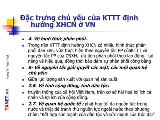 TANET.vnMạngTriThứcThuế
Đặc trưng chủ yếu của KTTT định
hướng XHCN ở VN
 4. Về hình thức phân phối.
 Trong nền KTTT định hướng XHCN có nhiều hình thức phân
phối đan xen, vừa thực hiện theo nguyên tăc PP củaKTTT và
nguyên tắc PP của CNXH. ưu tiên phân phối theo lao động, tài
năng và hiệu quả, đồng thời bảo đảm sự phân phối công bằng
 5- Về nguyên tắc giải quyết các mặt, các mối quan hệ
chủ yếu:
 Giữa lực lượng sản xuất với quan hệ sản xuất
 2.6. Về tính cộng đồng, tính dân tộc:
 truyền thống của xã hội Việt Nam, trên cơ sở hài hoà lợi ích cá
nhân và lợi ích của cộng đồng.
 2.7. Về quan hệ quốc tế : phát huy tối đa nguồn lực trong
nước và triệt để tranh thủ nguồn lực ngoài nước theo phương
châm “Kết hợp sức mạnh của dân tộc và sức mạnh của thời đại”
 