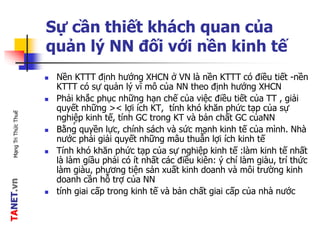 TANET.vnMạngTriThứcThuế
Sự cần thiết khách quan của
quản lý NN đối với nền kinh tế
 Nền KTTT định hướng XHCN ở VN là nền KTTT có điều tiết -nền
KTTT có sự quản lý vĩ mô của NN theo định hướng XHCN
 Phải khắc phục những hạn chế của việc điều tiết của TT , giải
quyết những >< lợi ích KT, tính khó khăn phức tạp của sự
nghiệp kinh tế, tính GC trong KT và bản chất GC củaNN
 Bằng quyền lực, chính sách và sức mạnh kinh tế của mình. Nhà
nước phải giải quyết những mâu thuẫn lợi ích kinh tế
 Tính khó khăn phức tạp của sự nghiệp kinh tế :làm kinh tế nhất
là làm giầu phải có ít nhất các điều kiên: ý chí làm giàu, trí thức
làm giàu, phương tiện sản xuất kinh doanh và môi trường kinh
doanh cần hỗ trợ của NN
 tính giai cấp trong kinh tế và bản chất giai cấp của nhà nước
,
 