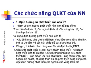 TANET.vnMạngTriThứcThuế
Các chức năng QLKT của NN
 1. Định hướng sự phát triển của nền KT
 Phạm vi định hướng phát triển nền kinh tế bao gồm:
Toàn bộ nền kinh tế; Các ngành kinh tế; Các vùng kinh tế, Các
thành phần kinh tế
Nội dung định hướng phát triển nền kinh tế
 Xác định mục tiêu chung dài hạn, mục tiêu trong từng thời kỳ,
thứ tự ưu tiên và các giải pháp để đạt được mục tiêu
 Công cụ thể hiện chức năng của NN về định hướngPTKT
- Chiến lược phát triển KTXH;- Quy hoạch tổng thể ;- Kế hoạch
phát triển kinh tế xã hội;- Các chương trình mục tiêu phát
triểnKTXH;- Các dự án ưu tiên phát triển - Các chiến lược, quy
hoạch, kế hoạch, chương trình dự án phát triển cũng dùng cho
việc định hướng phát triển các ngành, các vùng lãnh thổ
 