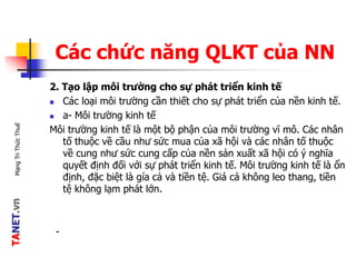 TANET.vnMạngTriThứcThuế
Các chức năng QLKT của NN
2. Tạo lập môi trường cho sự phát triển kinh tế
 Các loại môi trường cần thiết cho sự phát triển của nền kinh tế.
 a- Môi trường kinh tế
Môi trường kinh tế là một bộ phận của môi trường vĩ mô. Các nhân
tố thuộc về cầu như sức mua của xã hội và các nhân tố thuộc
về cung như sức cung cấp của nền sản xuất xã hội có ý nghĩa
quyết định đối với sự phát triển kinh tế. Môi trường kinh tế là ổn
định, đặc biệt là gía cả và tiền tệ. Giá cả không leo thang, tiền
tệ không lạm phát lớn.
-
 