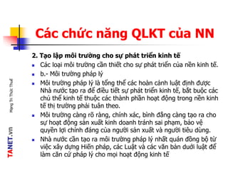 TANET.vnMạngTriThứcThuế
Các chức năng QLKT của NN
2. Tạo lập môi trường cho sự phát triển kinh tế
 Các loại môi trường cần thiết cho sự phát triển của nền kinh tế.
 b.- Môi trường pháp lý
 Môi trường pháp lý là tổng thể các hoàn cảnh luật định được
Nhà nước tạo ra để điều tiết sự phát triển kinh tế, bắt buộc các
chủ thể kinh tế thuộc các thành phần hoạt động trong nền kinh
tế thị trường phải tuân theo.
 Môi trường càng rõ ràng, chính xác, bình đẳng càng tạo ra cho
sự hoạt động sản xuất kinh doanh tránh sai phạm, bảo vệ
quyền lợi chính đáng của người sản xuất và người tiêu dùng.
 Nhà nước cần tạo ra môi trường pháp lý nhất quán đồng bộ từ
việc xây dựng Hiến pháp, các Luật và các văn bản duới luật để
làm căn cứ pháp lý cho mọi hoạt động kinh tế
 