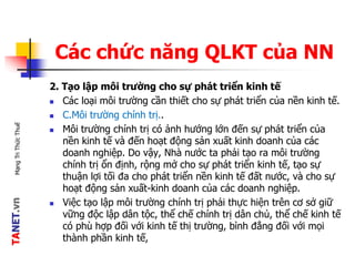 TANET.vnMạngTriThứcThuế
Các chức năng QLKT của NN
2. Tạo lập môi trường cho sự phát triển kinh tế
 Các loại môi trường cần thiết cho sự phát triển của nền kinh tế.
 C.Môi trường chính trị..
 Môi trường chính trị có ảnh hướng lớn đến sự phát triển của
nền kinh tế và đến hoạt động sản xuất kinh doanh của các
doanh nghiệp. Do vậy, Nhà nước ta phải tạo ra môi trường
chính trị ổn định, rộng mở cho sự phát triển kinh tế, tạo sự
thuận lợi tối đa cho phát triển nền kinh tế đất nước, và cho sự
hoạt động sản xuất-kinh doanh của các doanh nghiệp.
 Việc tạo lập môi trường chính trị phải thực hiện trên cơ sở giữ
vững độc lập dân tộc, thể chế chính trị dân chủ, thể chế kinh tế
có phù hợp đối với kinh tế thị trường, bình đẳng đối với mọi
thành phần kinh tế,
 