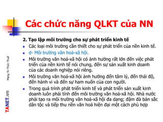 TANET.vnMạngTriThứcThuế
Các chức năng QLKT của NN
2. Tạo lập môi trường cho sự phát triển kinh tế
 Các loại môi trường cần thiết cho sự phát triển của nền kinh tế.
 d- Môi trường văn hoá-xã hội.
 Môi trường văn hoá-xã hội có ảnh hưởng rất lớn đến việc phát
triển của nền kinh tế nói chung, đến sự sản xuất kinh doanh
của các doanh nghiệp nói riêng.
 Môi trường văn hoá-xã hội ảnh hưởng đến tâm lý, đến thái độ,
đến hành vi và đến sự ham nuốn của con người.
 Trong quá trình phát triển kinh tế và phát triển sản xuất kinh
doanh luôn phải tính đến môi trường văn hoá-xã hội. Nhà nước
phải tạo ra môi trường văn hoá-xã hội đa dạng; đậm đà bản sắc
dân tộc và tiếp thu nền văn hoá hiện đại một cách phù hợp
 