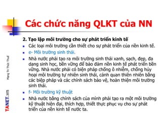 TANET.vnMạngTriThứcThuế
Các chức năng QLKT của NN
2. Tạo lập môi trường cho sự phát triển kinh tế
 Các loại môi trường cần thiết cho sự phát triển của nền kinh tế.
 e- Môi trường sinh thái.
 Nhà nước phải tạo ra môi trường sinh thái xanh, sạch, đẹp, đa
dạng sinh học, bền vững để bảo đảm nền kinh tế phát triển bền
vững. Nhà nước phải có biện pháp chống ô nhiễm, chống hủy
hoại môi trường tự nhiên sinh thái, cảnh quan thiên nhiên bằng
các biệp pháp và các chính sách bảo vệ, hoàn thiện môi trường
sinh thái.
 f- Môi trường kỹ thuật
 Nhà nước bằng chính sách của mình phải tạo ra một môi trường
kỹ thuật hiện đại, thích hợp, thiết thực phục vụ cho sự phát
triển của nền kinh tế nước ta.
 