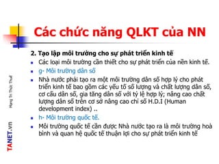 TANET.vnMạngTriThứcThuế
Các chức năng QLKT của NN
2. Tạo lập môi trường cho sự phát triển kinh tế
 Các loại môi trường cần thiết cho sự phát triển của nền kinh tế.
 g- Môi trường dân số
 Nhà nước phải tạo ra một môi trường dân số hợp lý cho phát
triển kinh tế bao gồm các yếu tố số lượng và chất lượng dân số,
cơ cấu dân số, gia tăng dân số với tỷ lệ hợp lý; nâng cao chất
lượng dân số trên cơ sở nâng cao chỉ số H.D.I (Human
development index) ..
 h- Môi trường quốc tế.
 Môi trường quốc tế cần được Nhà nước tạo ra là môi trường hoà
bình và quan hệ quốc tế thuận lợi cho sự phát triển kinh tế
 