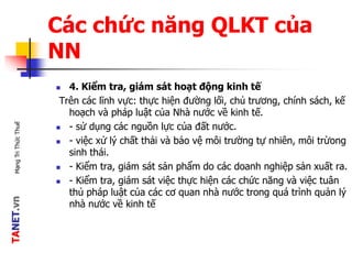 TANET.vnMạngTriThứcThuế
Các chức năng QLKT của
NN
 4. Kiểm tra, giám sát hoạt động kinh tế
Trên các lĩnh vực: thực hiện đường lối, chủ trương, chính sách, kế
hoạch và pháp luật của Nhà nước về kinh tế.
 - sử dụng các nguồn lực của đất nước.
 - việc xử lý chất thải và bảo vệ môi trường tự nhiên, môi trừong
sinh thái.
 - Kiểm tra, giám sát sản phẩm do các doanh nghiệp sản xuất ra.
 - Kiểm tra, giám sát việc thực hiện các chức năng và việc tuân
thủ pháp luật của các cơ quan nhà nước trong quá trình quản lý
nhà nước về kinh tế
 