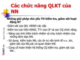 TANET.vnMạngTriThứcThuế
Các chức năng QLKT của
NN
Những giải pháp chủ yếu TH kiểm tra, giám sát hoạt
động KT
-Giám sát của QH, HĐND các cấp
-Kiểm tra của Viện KSND, TTr của CP và cac CQ chức năng.
- Nâng cao tinh thần trách nhiệm và chịu trách nhiệm của
những lãnh đạo NN.
- Sử dụng kiểm toán NN, các đv tư vấn kinh tế v.v…ktr,
giám sát của ND,các cơ quan đoàn thể.
- Củng cố hoàn thiện hệ thống CQ kiểm tra, giám sát của
NN…
 