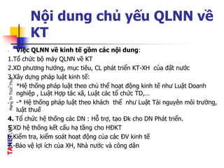 TANET.vnMạngTriThứcThuế
Nội dung chủ yếu QLNN về
KT
- Việc QLNN về kinh tế gồm các nội dung:
1.Tổ chức bộ máy QLNN về KT
2.XD phương hướng, mục tiêu, CL phát triển KT-XH của đất nước
3.Xây dựng pháp luật kinh tế:
• *Hệ thống pháp luật theo chủ thể hoạt động kinh tế như Luật Doanh
nghiệp , Luật Hợp tác xã, Luật các tổ chức TD,…
• -* Hệ thống pháp luật theo khách thể như Luật Tài nguyên môi trường,
luật thuế
4. Tổ chức hệ thống các DN : Hỗ trợ, tạo Đk cho DN Phát triển.
5.XD hệ thống kết cấu hạ tầng cho HĐKT
6.Kiểm tra, kiểm soát hoạt động của các ĐV kinh tế
7.-Bảo vệ lợi ích của XH, Nhà nước và công dân
 