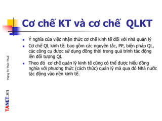 TANET.vnMạngTriThứcThuế
Cơ chế KT và cơ chế QLKT
 Ý nghĩa của việc nhận thức cơ chế kinh tế đối với nhà quản lý
 Cơ chế QL kinh tế: bao gồm các nguyên tắc, PP, biện pháp QL,
các công cụ được sử dụng đồng thời trong quá trình tác động
lên đối tượng QL
 Theo đó cơ chế quản lý kinh tế cũng có thể được hiểu đồng
nghĩa với phương thức (cách thức) quản lý mà qua đó Nhà nước
tác động vào nền kinh tế.
 
