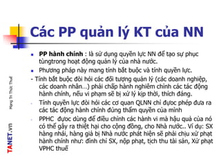TANET.vnMạngTriThứcThuế
Các PP quản lý KT của NN
 PP hành chính : là sử dụng quyền lực NN để tạo sự phục
tùngtrong hoạt động quản lý của nhà nước.
 Phương pháp này mang tính bắt buộc và tính quyền lực.
- Tính bắt buộc đòi hỏi các đối tượng quản lý (các doanh nghiệp,
các doanh nhân…) phải chấp hành nghiêm chỉnh các tác động
hành chính, nếu vi phạm sẽ bị xử lý kịp thời, thích đáng.
- Tính quyền lực đòi hỏi các cơ quan QLNN chỉ đựoc phép đưa ra
các tác động hành chính đúng thẩm quyền của mình
- PPHC đựoc dùng để điều chỉnh các hành vi mà hậu quả của nó
có thể gây ra thiệt hại cho cộng đồng, cho Nhà nước.. Ví dụ: SX
hàng nhái, hàng giả bị Nhà nước phát hiện sẽ phải chịu xử phạt
hành chính như: đình chỉ SX, nộp phạt, tịch thu tài sản, Xử phạt
VPHC thuế
 