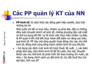 TANET.vnMạngTriThứcThuế
Các PP quản lý KT của NN
 PP kinh tế: là cách thức tác động gián tiếp củaNN, dựa trên
những lợi ích
- Nhà nước chỉ đề ra mục tiêu, nhiệm vụ phải đạt, đặt ra những
điều kiện khuyến khích về kinh tế, những phương tiện vật chất
có thể sử dụng để DN tự tổ chức việc thực hiện nhiệm vụ.Đây
là PP quản lí tốt nhấ đểt thực hành tiết kiệm và nâng cao hiệu
quả kinh tế. PP này mở rộng quyền hoạt động cho các chủ thể
kinh tế, đồng thời cũng tăng trách nhiệm kinh tế của DN,DN.
 - Sử dụng các định mức kinh tế (mức thuế, lãi suất…), các biện
pháp đòn bảy, kích thích kinh tế để lôi cuốn, thu hút, khuyến
khích các chủ thể kinh tế phát triển SX theo hướng ích nước, lợi
nhà.;- Sử dụng chính sách ưu đãi kinh tế. Ưu đãi thuế thu hút
địa bàn, lĩnh vực ĐT
 