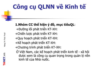 TANET.vnMạngTriThứcThuế
Công cụ QLNN về Kinh tế
1.Nhóm CC thể hiện ý đồ, mục tiêuQL:
+Đường lối phát triển KT-XH:
+Chiến lược phát triển KT-XH:
+Quy hoạch phát triển KT-XH:
+Kế hoạch phát triển KT-XH:
+Chương trình phát triển KT-XH:
Ở Việt Nam, các kế hoạch phát triển kinh tế - xã hội
được xem là công cụ quan trọng trong quản lý nền
kinh tế của Nhà nước.
 