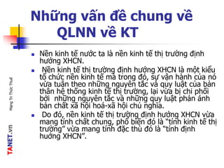 TANET.vnMạngTriThứcThuế
Những vấn đề chung về
QLNN về KT
 Nền kinh tế nước ta là nền kinh tế thị trường định
hướng XHCN.
 Nền kinh tế thị trường định hướng XHCN là một kiểu
tổ chức nền kinh tế mà trong đó, sự vận hành của nó
vừa tuân theo những nguyên tắc và quy luật của bản
thân hệ thống kinh tế thị trường, lại vừa bị chi phối
bởi những nguyên tắc và những quy luật phản ánh
bản chất xã hội hoá-xã hội chủ nghĩa.
 Do đó, nền kinh tế thị trường định hướng XHCN vừa
mang tính chất chung, phổ biến đó là “tính kinh tế thị
trường” vừa mang tính đặc thù đó là “tính định
huớng XHCN”.
 