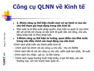 TANET.vnMạngTriThứcThuế
Công cụ QLNN về Kinh tế
 2. Nhóm công cụ thể hiện chuẩn mực xử sự hành vi của các
chủ thể tham gia hoạt động trong nền kinh tế.
 Nhà nước ta là Nhà nước pháp quỳên, thực hiện sự quản lý của mình
đối với xã hội nói chung và nền kinh tế quốc dân nói riêng, chủ yếu
bằng pháp luật và theo pháp luật.
 3.Nhóm công cụ thể hiện tư tưởng, quan điểm của Nhà nước
trong viêc điều chỉnh các hoạt động của nền kinh
-Chính sách phát triển các thành phần kinh tế.
- Chính sách tài chính với các công cụ chủ yếu : thu chi NSNN
- Chính sách tiền tệ với các công cụ chủ yếu: kiểm soát lạm phát, lãi suất
- Chính sách thu nhập : giá cả và tiền lương .
- Chính sách ngoại thương Xuất nhập khẩu, tỉ giá hối đoái, cán cân
thương mại, cán cân thanh toán quốc tế…
 