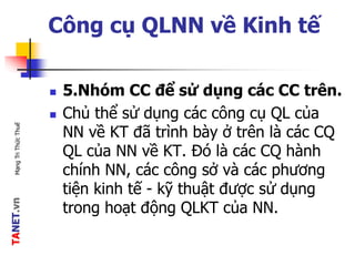 TANET.vnMạngTriThứcThuế
Công cụ QLNN về Kinh tế
 5.Nhóm CC để sử dụng các CC trên.
 Chủ thể sử dụng các công cụ QL của
NN về KT đã trình bày ở trên là các CQ
QL của NN về KT. Đó là các CQ hành
chính NN, các công sở và các phương
tiện kinh tế - kỹ thuật được sử dụng
trong hoạt động QLKT của NN.
 