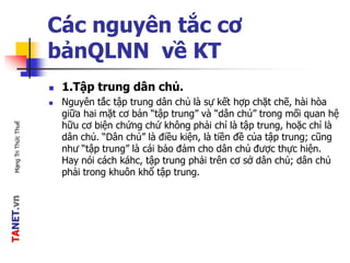TANET.vnMạngTriThứcThuế
Các nguyên tắc cơ
bảnQLNN về KT
 1.Tập trung dân chủ.
 Nguyên tắc tập trung dân chủ là sự kết hợp chặt chẽ, hài hòa
giữa hai mặt cơ bản “tập trung” và “dân chủ” trong mối quan hệ
hữu cơ biện chứng chứ không phải chỉ là tập trung, hoặc chỉ là
dân chủ. “Dân chủ” là điều kiện, là tiền đề của tập trung; cũng
như “tập trung” là cái bảo đảm cho dân chủ được thực hiện.
Hay nói cách káhc, tập trung phải trên cơ sở dân chủ; dân chủ
phải trong khuôn khổ tập trung.
 