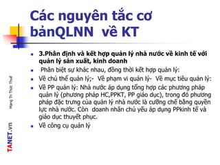 TANET.vnMạngTriThứcThuế
Các nguyên tắc cơ
bảnQLNN về KT
 3.Phân định và kết hợp quản lý nhà nước về kinh tế với
quản lý sản xuất, kinh doanh
 Phân biệt sự khác nhau, đồng thời kết hợp quản lý:
 Về chủ thể quản lý;- Về phạm vi quản lý- Về mục tiêu quản lý:
 Về PP quản lý: Nhà nước áp dụng tổng hợp các phương pháp
quản lý (phương pháp HC,PPKT, PP giáo dục), trong đó phương
pháp đặc trưng của quản lý nhà nước là cưỡng chế bằng quyền
lực nhà nước. Còn doanh nhân chủ yếu áp dụng PPkinh tế và
giáo dục thuyết phục.
 Về công cụ quản lý
 