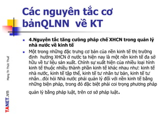 TANET.vnMạngTriThứcThuế
Các nguyên tắc cơ
bảnQLNN về KT
 4.Nguyên tắc tăng cưòng pháp chế XHCN trong quản lý
nhà nước về kinh tế
 Một trong những đặc trưng cơ bản của nền kinh tế thị trường
định hướng XHCN ở nước ta hiện nay là một nền kinh tế đa sở
hữu về tư liệu sản xuất. Chính sự xuất hiện của nhiều loại hình
kinh tế thuộc nhiều thành phần kinh tế khác nhau như: kinh tế
nhà nước, kinh tế tập thể, kinh tế tư nhân tư bản, kinh tế tư
nhân…đòi hỏi Nhà nước phải quản lý đối với nền kinh tế bằng
những biện pháp, trong đó đặc biệt phải coi trọng phương pháp
quản lý bằng pháp luật, trên cơ sở pháp luật.
 