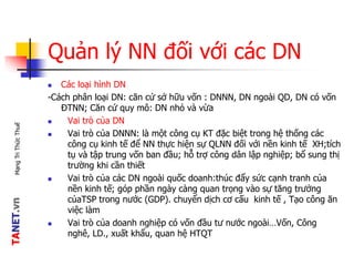 TANET.vnMạngTriThứcThuế
Quản lý NN đối với các DN
 Các loại hình DN
-Cách phân loại DN: căn cứ sở hữu vốn : DNNN, DN ngoài QD, DN có vốn
ĐTNN; Căn cứ quy mô: DN nhỏ và vừa
 Vai trò của DN
 Vai trò của DNNN: là một công cụ KT đặc biệt trong hệ thống các
công cụ kinh tế để NN thực hiện sự QLNN đối với nền kinh tế XH;tích
tụ và tập trung vốn ban đầu; hỗ trợ công dân lập nghiệp; bổ sung thị
trường khi cần thiết
 Vai trò của các DN ngoài quốc doanh:thúc đẩy sức cạnh tranh của
nền kinh tế; góp phần ngày càng quan trọng vào sự tăng trưởng
củaTSP trong nước (GDP). chuyển dịch cơ cấu kinh tế , Tạo công ăn
việc làm
 Vai trò của doanh nghiệp có vốn đầu tư nước ngoài…Vốn, Công
nghê, LD., xuất khẩu, quan hệ HTQT
 