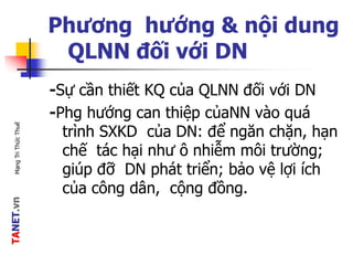 TANET.vnMạngTriThứcThuế
Phương hướng & nội dung
QLNN đối với DN
-Sự cần thiết KQ của QLNN đối với DN
-Phg hướng can thiệp củaNN vào quá
trình SXKD của DN: để ngăn chặn, hạn
chế tác hại như ô nhiễm môi trường;
giúp đỡ DN phát triển; bảo vệ lợi ích
của công dân, cộng đồng.
 