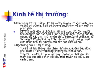 TANET.vnMạngTriThứcThuế
Kinh tế thị trường:
1.Khái niệm KT thị trường: KT thị trường là nền KT vận hành theo
cơ chế thị trường, ở đó thị trường quyết định về sản xuất và
phân phối
 KTTT là một kiểu tổ chức kinh tế, mà trong đó, CN người
tiêu dùng và các nhà SXKD tác động lẫn nhau thông qua thị
trường để xác định những vấn đề cơ bản của tổ chức kinh tế:
SX cái gì? SX như thế nào? SX cho ai? .., thị trường quyết
định phân phối tài nguyên cho nền sản xuất xã hội.
2.Đặc trưng của KT thị trường.
*quá trình lưu thông sản phẩm từ sản xuất đến tiêu dùng
phải được TH chủ yếu bằng phương thức mua-bán.
*Người trao đổi HH phải có có quyền tự do nhất định khi
tham gia trao đổi : chọn đối tác, thoả thuân gía cả, tự do
cạnh tranh.
 