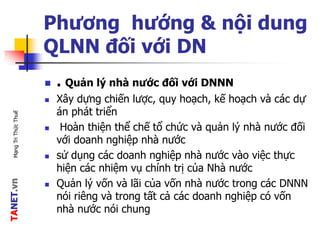 TANET.vnMạngTriThứcThuế
Phương hướng & nội dung
QLNN đối với DN
 . Quản lý nhà nước đối với DNNN
 Xây dựng chiến lược, quy hoạch, kế hoạch và các dự
án phát triển
 Hoàn thiện thể chế tổ chức và quản lý nhà nước đối
với doanh nghiệp nhà nước
 sử dụng các doanh nghiệp nhà nước vào việc thực
hiện các nhiệm vụ chính trị của Nhà nước
 Quản lý vốn và lãi của vốn nhà nước trong các DNNN
nói riêng và trong tất cả các doanh nghiệp có vốn
nhà nước nói chung
 