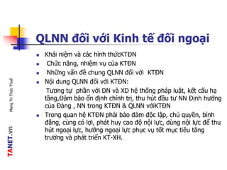 TANET.vnMạngTriThứcThuế
QLNN đối với Kinh tế đối ngoại
 Khái niệm và các hình thứcKTĐN
 Chức năng, nhiệm vụ của KTĐN
 Những vấn đề chung QLNN đối với KTĐN
 Nội dung QLNN đối với KTĐN:
Tương tự phần với DN và XD hệ thống pháp luật, kết cấu hạ
tầng,Đảm bảo ổn định chính trị, thu hút đầu tư NN Định hướng
của Đảng , NN trong KTĐN & QLNN vớiKTĐN
 Trong quan hệ KTĐN phải bảo đảm độc lập, chủ quyền, bình
đẳng, cùng có lợi, phát huy cao độ nội lực, dùng nội lực để thu
hút ngoại lực, hướng ngoại lực phục vụ tốt mục tiêu tăng
trưởng và phát triển KT-XH.
 