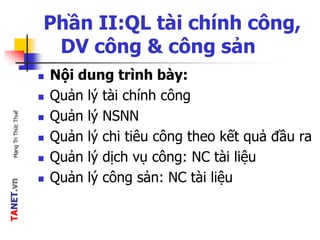 TANET.vnMạngTriThứcThuế
Phần II:QL tài chính công,
DV công & công sản
 Nội dung trình bày:
 Quản lý tài chính công
 Quản lý NSNN
 Quản lý chi tiêu công theo kết quả đầu ra
 Quản lý dịch vụ công: NC tài liệu
 Quản lý công sản: NC tài liệu
 