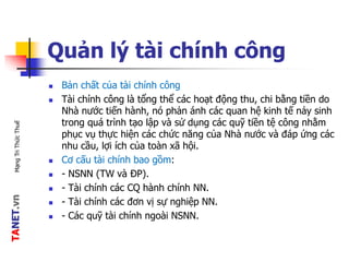 TANET.vnMạngTriThứcThuế
Quản lý tài chính công
 Bản chất của tài chính công
 Tài chính công là tổng thể các hoạt động thu, chi bằng tiền do
Nhà nước tiến hành, nó phản ánh các quan hệ kinh tế nảy sinh
trong quá trình tạo lập và sử dụng các quỹ tiền tệ công nhằm
phục vụ thực hiện các chức năng của Nhà nước và đáp ứng các
nhu cầu, lợi ích của toàn xã hội.
 Cơ cấu tài chính bao gồm:
 - NSNN (TW và ĐP).
 - Tài chính các CQ hành chính NN.
 - Tài chính các đơn vị sự nghiệp NN.
 - Các quỹ tài chính ngoài NSNN.
 