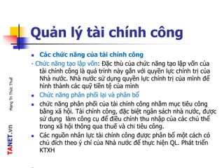 TANET.vnMạngTriThứcThuế
Quản lý tài chính công
 Các chức năng của tài chính công
- Chức năng tạo lập vốn: Đặc thù của chức năng tạo lập vốn của
tài chính công là quá trình này gắn với quyền lực chính trị của
Nhà nước. Nhà nước sử dụng quyền lực chính trị của mình để
hình thành các quỹ tiền tệ của mình
 Chức năng phân phối lại và phân bổ
 chức năng phân phối của tài chính công nhằm mục tiêu công
bằng xã hội. Tài chính công, đặc biệt ngân sách nhà nước, được
sử dụng làm công cụ để điều chỉnh thu nhập của các chủ thể
trong xã hội thông qua thuế và chi tiêu công.
 Các nguồn nhân lực tài chính công được phân bổ một cách có
chủ đích theo ý chí của Nhà nước để thực hiện QL. Phát triển
KTXH
 