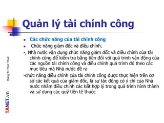 TANET.vnMạngTriThứcThuế
Quản lý tài chính công
 Các chức năng của tài chính công
 Chức năng giám đốc và điều chỉnh.
-, Nhà nước vận dụng chức năng giám đốc và điều chỉnh của tài
chính công để kiểm tra bằng tiền đối với quá trình vận động của
các nguồn tài chính công và điều chỉnh quá trình đó theo các
mục tiêu mà Nhà nước đề ra
-chức năng điều chỉnh của tài chính công được thực hiện trên cơ
sở các kết quả của giám đốc, là sự tác động có ý chí của Nhà
nước nhằm điều chỉnh các bất hợp lý trong quá trình hình thành
và sử dụng các quỹ tiền tệ thuộc
 