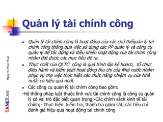TANET.vnMạngTriThứcThuế
Quản lý tài chính công
 Quản lý tài chính công là hoạt động của các chủ thểquản lý tài
chính công thông qua việc sử dụng các PP quản lý và công cụ
quản lý để tác động và điều khiển hoạt động của tài chính công
nhằm đạt được các mục tiêu đề ra.
 Thực chất của QLTC công là quá trình lập kế hoạch, tổ chưc
đièu hành và kiểm soát hoạt động thu chi của Nhà nước nhằm
phục vụ cho việc thực hiện các chức năng nhiệm vụ của Nhà
nước có hiệu quả nhất.
 Các công cụ quản lý tài chính công bao gồm:
-Hệ thống pháp luật thuộc lĩnh vực tài chính công là công cụ quản
lý có vai trò đặc biệt quan trọng;-Các chính sách kinh tế tài
chính;- Thực hiện kiểm tra, thanh tra giám sát; các tiêu chí
đánh giá hiệu quả hoạt động tài chính công
 