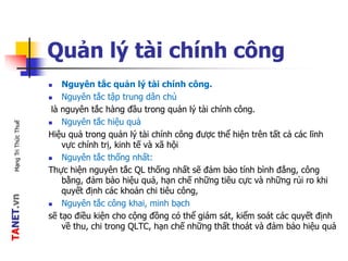 TANET.vnMạngTriThứcThuế
Quản lý tài chính công
 Nguyên tắc quản lý tài chính công.
 Nguyên tắc tập trung dân chủ
là nguyên tắc hàng đầu trong quản lý tài chính công.
 Nguyên tắc hiệu quả
Hiệu quả trong quản lý tài chính công được thể hiện trên tất cả các lĩnh
vực chính trị, kinh tế và xã hội
 Nguyên tắc thống nhất:
Thực hiện nguyên tắc QL thống nhất sẽ đảm bảo tính bình đẳng, công
bằng, đảm bảo hiệu quả, hạn chế những tiêu cực và những rủi ro khi
quyết định các khoản chi tiêu công,
 Nguyên tắc công khai, minh bạch
sẽ tạo điều kiện cho cộng đồng có thể giám sát, kiểm soát các quyết định
về thu, chi trong QLTC, hạn chế những thất thoát và đảm bảo hiệu quả
 