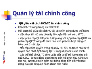 TANET.vnMạngTriThứcThuế
Quản lý tài chính công
 QH giữa cải cách HC&CC tài chính công
 Cải cách TC công trong xu thếCCHC
 Mối quan hệ giữa cải cáchHC với tài chính công được thể hiện:
- Việc thực thi HD của bộ máy NNc gắn liền với cơ chế TC .
- Việc phân cấp QL HC phải tương ứng với sự phân cấp QLKT và
phân cấp QLTC công để đảm bảo kinh phí cho hoạt động có
hiệu quả ở mỗi cấp.
- Mỗi cấp chính quyền trong bộ máy HC đều có trách nhiệm và
quyền hạn nhất định trong QLTC công ở phạm vi của mình.
- Các thể chế về QL TC công ,đặc biệt là để trả lương cho đội
ngũ CBCC có tác động quan trọng đến việ phát huy năng lực
của họ.; NN thực hiện giám sát bằng đồng tiền đối với hoạt
động của các cơ quan hành chính nhà nước.
 