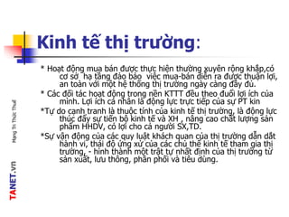TANET.vnMạngTriThứcThuế
Kinh tế thị trường:
* Hoạt động mua bán được thực hiện thường xuyên rộng khắp,có
cơ sở hạ tầng đảo bảo việc mua-bán diễn ra được thuận lợi,
an toàn với một hệ thống thị trường ngày càng đầy đủ.
* Các đối tác hoạt động trong nền KTTT đều theo đuổi lợi ích của
mình. Lợi ích cá nhân là động lực trực tiếp của sự PT kin
*Tự do cạnh tranh là thuộc tính của kinh tế thị trường, là động lực
thúc đẩy sự tiến bộ kinh tế và XH , nâng cao chất lượng sản
phẩm HHDV, có lợi cho cả người SX,TD.
*Sự vận động của các quy luật khách quan của thị trường dẫn dắt
hành vi, thái độ ứng xử của các chủ thể kinh tế tham gia thị
trường, - hình thành một trật tự nhất định của thị trường từ
sản xuất, lưu thông, phân phối và tiêu dùng.
 