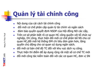 TANET.vnMạngTriThứcThuế
Quản lý tài chính công
 Nội dung của cải cách tài chính công
 đổi mới cơ chế phân cấp quản lý tài chính và ngân sách
 đảm bảo quyền quyết định NSDP của Hội đồng ND các cấp,
 Trên cơ sở phân biệt rõ cơ quan HC công quyền với tổ chức sự
nghiệp, DV công, thực hiện đổi mới cơ chế phân bổ NS cho cơ
quan HC,đổi mới hệ thống ĐM chi tiêu đơn giản hơn, tăng
quyền chủ động cho cơ quan sử dụng ngân sách.
 đổi mới cơ bản chế độ TC đối với khu vực dịch vụ công.
 Thực hiện thí điểm để áp dụng rộng rãi một số cơ chế TC mới
 đổi mới công tác kiểm toán đối với các cơ quan HC, đơn vị SN
 