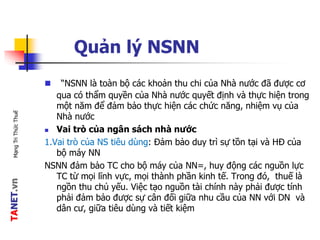 TANET.vnMạngTriThứcThuế
Quản lý NSNN
 “NSNN là toàn bộ các khoản thu chi của Nhà nước đã được cơ
qua có thẩm quyền của Nhà nước quyết định và thực hiện trong
một năm để đảm bảo thực hiện các chức năng, nhiệm vụ của
Nhà nước
 Vai trò của ngân sách nhà nước
1.Vai trò của NS tiêu dùng: Đảm bảo duy trì sự tồn tại và HĐ của
bộ máy NN
NSNN đảm bảo TC cho bộ máy của NN=, huy động các nguồn lực
TC từ mọi lĩnh vực, mọi thành phần kinh tế. Trong đó, thuế là
ngồn thu chủ yếu. Việc tạo nguồn tài chính này phải được tính
phải đảm bảo được sự cân đối giữa nhu cầu của NN với DN và
dân cư, giữa tiêu dùng và tiết kiệm
 