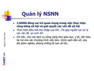 TANET.vnMạngTriThứcThuế
Quản lý NSNN
 3.NSNN đóng vai trò quan trọng trong việc thực hiện
công bằng xã hội và giải quyết các vấn đề xã hội
 Thực hiện điều tiết thu nhập của DN , CN góp nguồn lực xử lý
các vân đề an sinh XH
 Chi tiêu cho các dịch vụ công cộng như giáo dục, y tế, văn hóa,
tài trợ cho các chương trình việc làm, chính sách dân số, xóa
đói giảm nghèo, phòng chống tệ nạn xã hội…
 