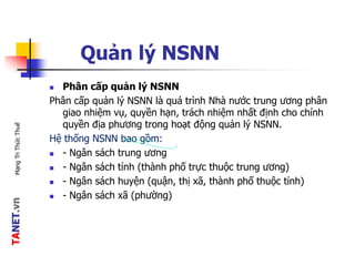 TANET.vnMạngTriThứcThuế
Quản lý NSNN
 Phân cấp quản lý NSNN
Phân cấp quản lý NSNN là quá trình Nhà nước trung ương phân
giao nhiệm vụ, quyền hạn, trách nhiệm nhất định cho chính
quyền địa phương trong hoạt động quản lý NSNN.
Hệ thống NSNN bao gồm:
 - Ngân sách trung ương
 - Ngân sách tỉnh (thành phố trực thuộc trung ương)
 - Ngân sách huyện (quận, thị xã, thành phố thuộc tỉnh)
 - Ngân sách xã (phường)
 