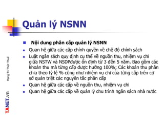TANET.vnMạngTriThứcThuế
Quản lý NSNN
 Nội dung phân cấp quản lý NSNN
 Quan hệ giữa các cấp chính quyền về chế độ chính sách
 Luật ngân sách quy định cụ thể về nguồn thu, nhiệm vụ chi
giữa NSTW và NSDPđược ổn định từ 3 đến 5 năm. Bao gồm các
khoản thu mà từng cấp được hưởng 100%; Các khoản thu phân
chia theo tỷ lệ % cũng như nhiệm vụ chi của từng cấp trên cơ
sở quán triệt các nguyên tắc phân cấp
 Quan hệ giữa các cấp về nguồn thu, nhiệm vụ chi
 Quan hệ giữa các cấp về quản lý chu trình ngân sách nhà nước
 