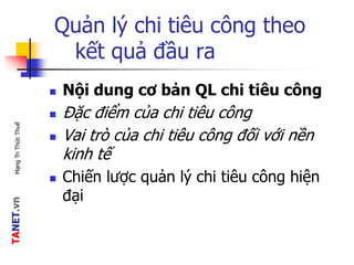 TANET.vnMạngTriThứcThuế
Quản lý chi tiêu công theo
kết quả đầu ra
 Nội dung cơ bản QL chi tiêu công
 Đặc điểm của chi tiêu công
 Vai trò của chi tiêu công đối với nền
kinh tế
 Chiến lược quản lý chi tiêu công hiện
đại
 
