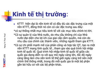 TANET.vnMạngTriThứcThuế
Kinh tế thị trường:
 KTTT hiện đại là nền kinh tế có đầy đủ các đặc trưng của một
nền KTTT, đồng thời nó còn có các đặc trưng sau đây:
*có sự thống nhất mục tiêu kinh tế với các mục tiêu chính trị-XH.
*Có sự quản lý của Nhà nước, do nhu cầu không chỉ của Nhà
nước-đại diện cho lợi ích của giai cấp cầm quyền, mà còn do
nhu cầu của chính các thành viên, những người tham gia KTTT.
*Có sự chi phối mạnh mẽ của phân công và hợp tác QT, tạo ra một
nền KTTT mang tính quốc tế , tham gia vào quá trình hội nhập
kinh tế quốc tế. Quá trình hội nhập kinh tế quốc tế giữa các
quốc gia đang diễn ra với quy mô ngày càng lớn, tốc độ ngày
càng tăng làm cho nền kinh tế thế giới ngày càng trở nên một
chính thể thống nhất, trong đó mỗi quốc gia là một bộ phận
gắn bó hữu cơ với các bộ phận khác.
 