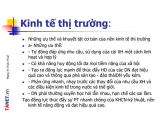 TANET.vnMạngTriThứcThuế
Kinh tế thị trường:
 Những ưu thế và khuyết tật cơ bản của nền kinh tế thị trường
 a- Những ưu thế:
 - Tự động đáp ứng nhu cầu, sử dụng của cải XH một cách linh
hoạt và hợp lý
 - Có khả năng huy động tối đa mọi tiềm năng của xã hội
 - Tạo ra động lực mạnh để thúc đẩy HD của các DN đạt hiệu
quả cao và thông qua phá sản tạo - đào thảiDN yếu kém.
 - Phản ứng nhanh, nhạy trước các thay đổi của nhu cầu XH và
các điều kiện kinh tế trong nước và thế giới.
 - DN phải thường xuyên học hỏi lẫn nhau, hạn chế các sai lầm.
Tạo động lực thúc đẩy sự PT nhanh chóng của KHCN-kỹ thuật, nền
kinh tế năng động và đạt hiệu quả cao.
 