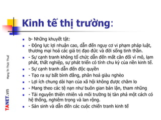 TANET.vnMạngTriThứcThuế
Kinh tế thị trường:
 b- Những khuyết tật:
 - Động lực lợi nhuận cao, dẫn đến nguy cơ vi phạm pháp luật,
thương mại hoá các giá trị đạo đức và đời sống tinh thần.
 - Sự cạnh tranh không tổ chức dẫn đến mất cân đối vĩ mô, lạm
phát, thất nghiệp, sự phát triển có tính chu kỳ của nền kinh tế.
 - Sự cạnh tranh dẫn đến độc quyền
 - Tạo ra sự bất bình đẳng, phân hoá giàu nghèo
 - Lợi ích chung dài hạn của xã hội không được chăm lo
 - Mang theo các tệ nạn như buôn gian bán lận, tham nhũng
 - Tài nguyên thiên nhiên và môi trường bị tàn phá một cách có
hệ thống, nghiêm trọng và lan rộng.
 - Sản sinh và dẫn đến các cuộc chiến tranh kinh tế
 