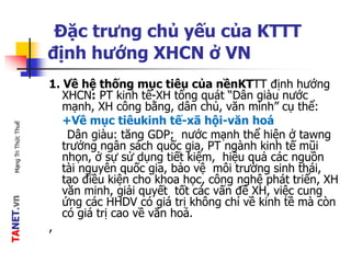 TANET.vnMạngTriThứcThuế
Đặc trưng chủ yếu của KTTT
định hướng XHCN ở VN
1. Về hệ thống mục tiêu của nềnKTTT định hướng
XHCN: PT kinh tế-XH tổng quát “Dân giàu nước
mạnh, XH công bằng, dân chủ, văn minh” cụ thể:
+Về mục tiêukinh tế-xã hội-văn hoá
Dân giàu: tăng GDP; nước mạnh thể hiện ở tawng
trưởng ngân sách quốc gia, PT ngành kinh tế mũi
nhọn, ở sự sử dụng tiết kiệm, hiệu quả các nguồn
tài nguyên quốc gia, bảo vệ môi trường sinh thái,
tạo điều kiện cho khoa học, công nghệ phát triển, XH
văn minh, giải quyết tốt các vấn đề XH, việc cung
ứng các HHDV có giá trị không chỉ về kinh tề mà còn
có giá trị cao về văn hoá.
,
 