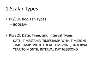 1.Scalar Types
• PL/SQL Boolean Types
– BOOLEAN
• PL/SQL Date, Time, and Interval Types
– DATE, TIMESTAMP, TIMESTAMP WITH TIMEZONE,
TIMESTAMP WITH LOCAL TIMEZONE, INTERVAL
YEAR TO MONTH, INTERVAL DAY TOSECOND
 